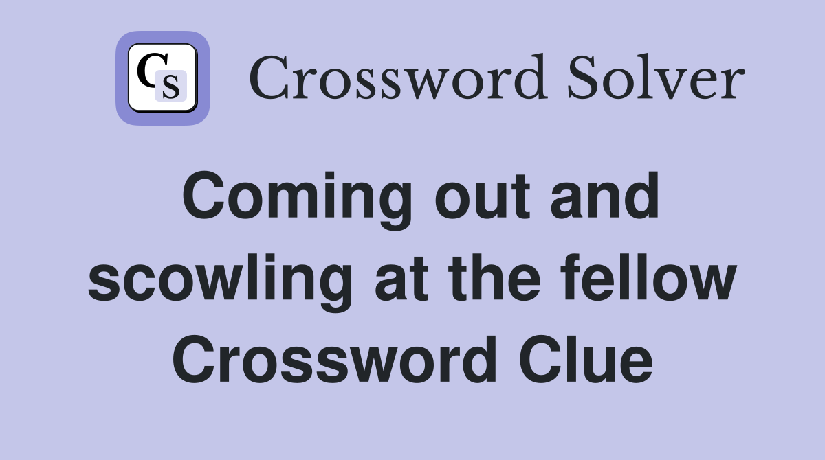 Coming out and scowling at the fellow Crossword Clue