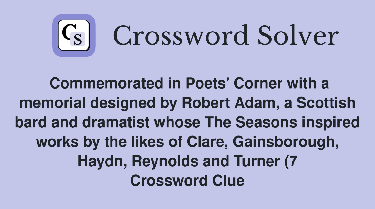 Commemorated in Poets' Corner with a memorial designed by Robert Adam, a Scottish bard and dramatist whose The Seasons inspired works by the likes of Clare, Gainsborough, Haydn, Reynolds and Turner (7 Crossword Clue
