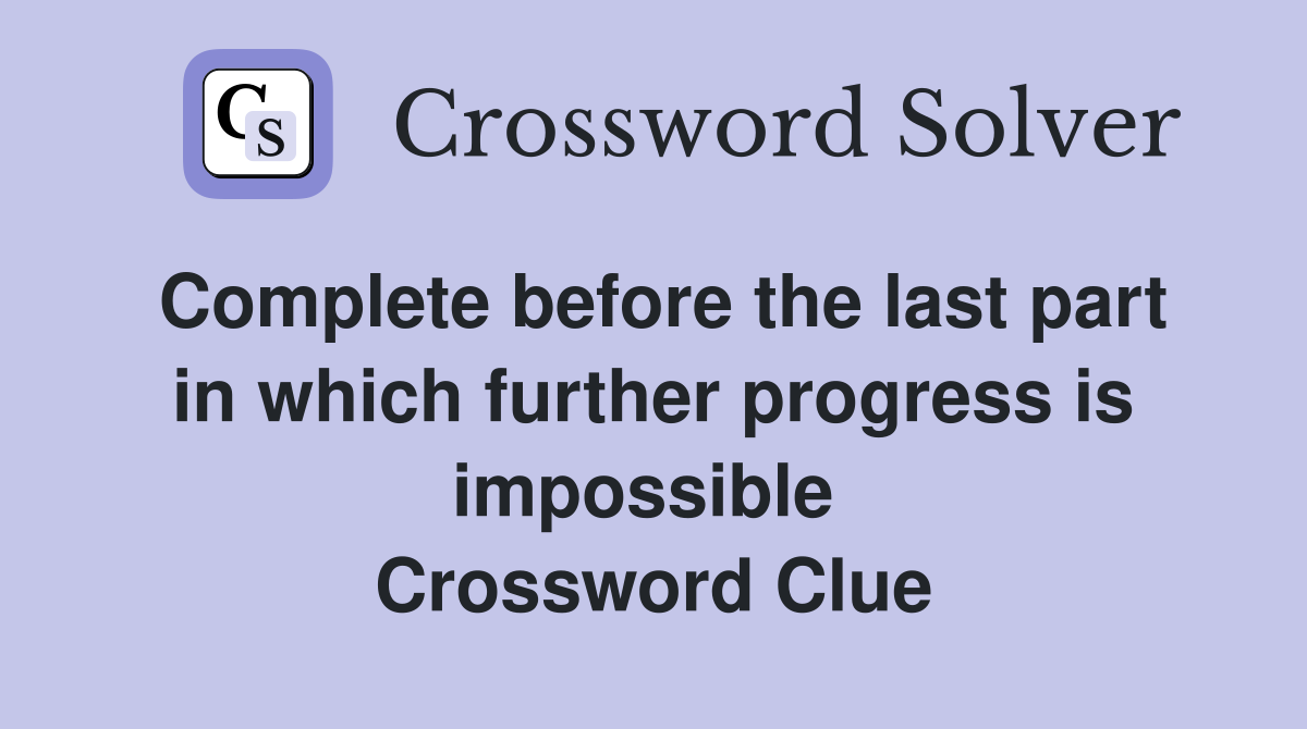 Complete before the last part in which further progress is impossible  Crossword Clue