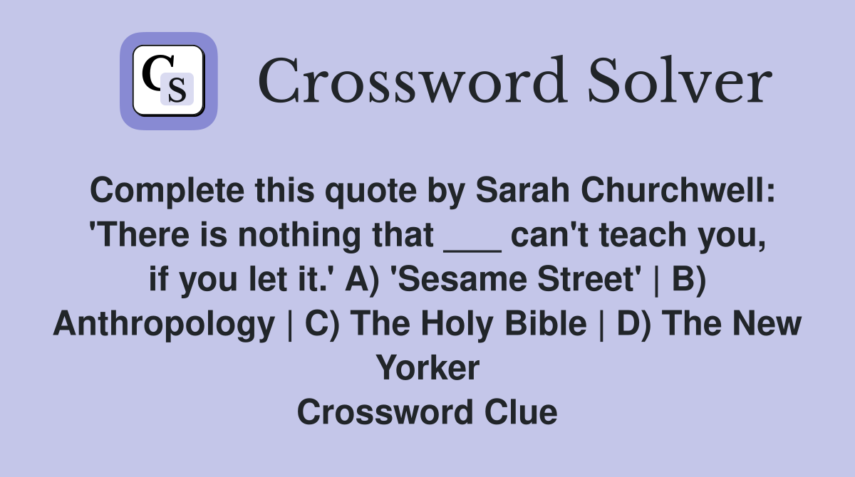 Complete this quote by Sarah Churchwell: 'There is nothing that ___ can't teach you, if you let it.' A) 'Sesame Street' | B) Anthropology | C) The Holy Bible | D) The New Yorker Crossword Clue