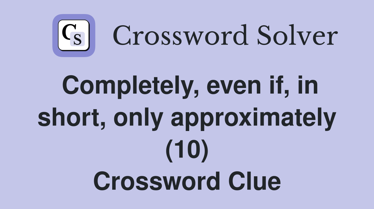 Completely, even if, in short, only approximately (10) Crossword Clue