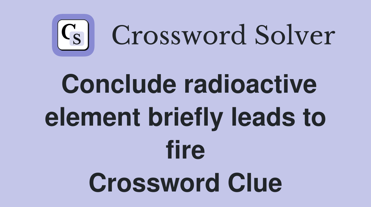 Conclude radioactive element briefly leads to fire Crossword Clue