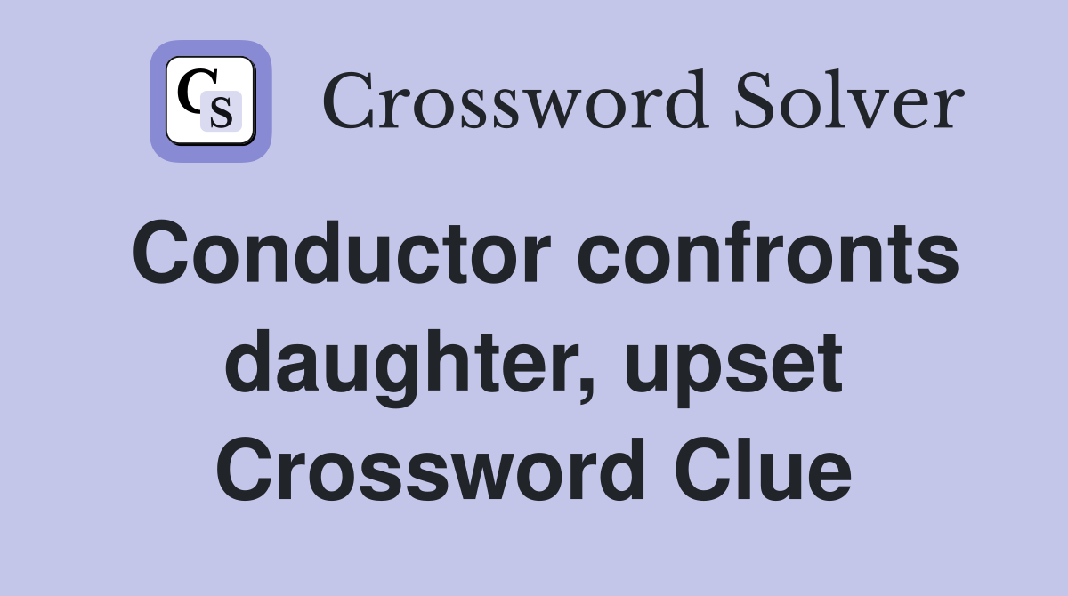 Conductor confronts daughter, upset Crossword Clue