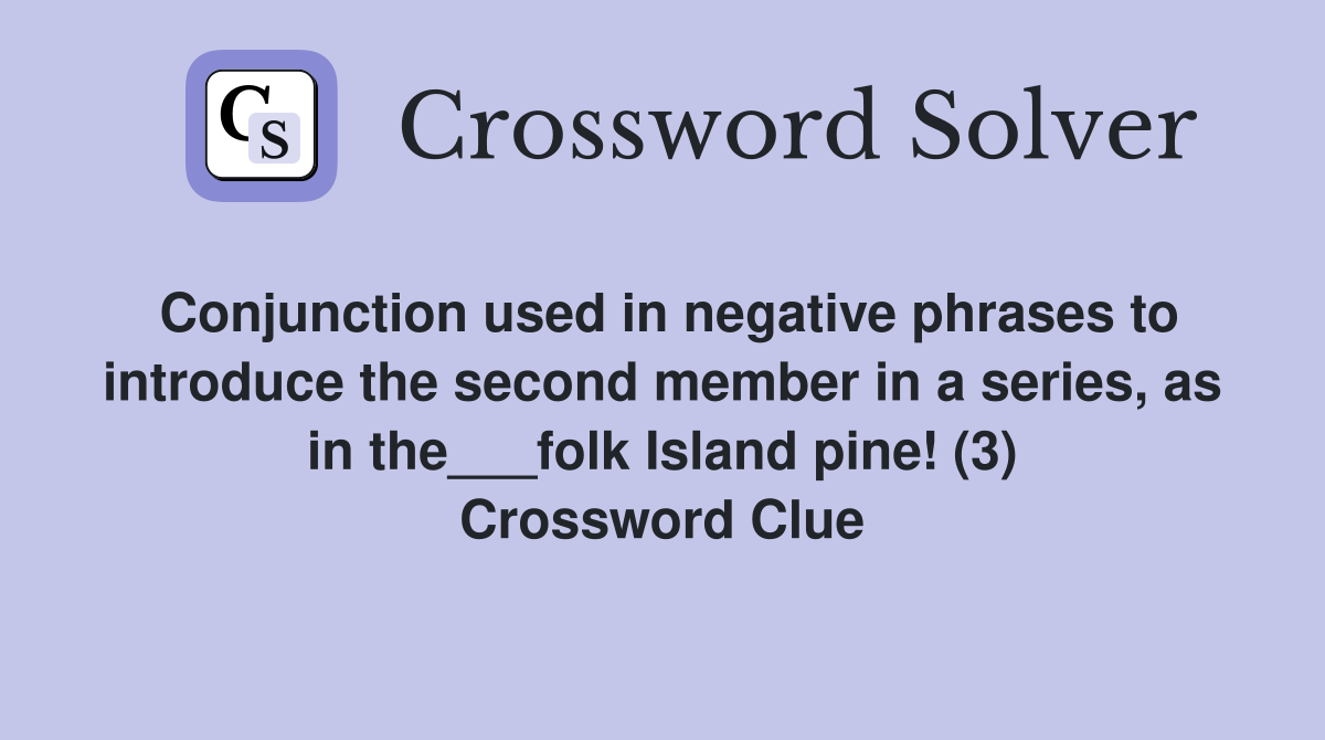 Conjunction used in negative phrases to introduce the second member in a series, as in the___folk Island pine! (3) Crossword Clue