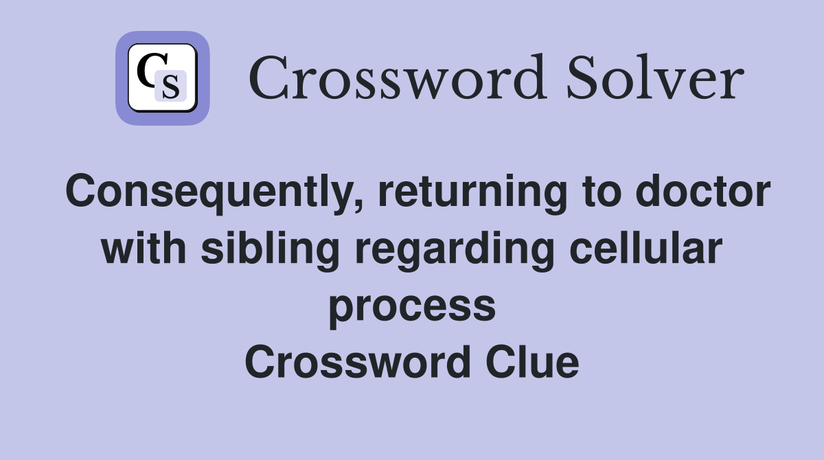 Consequently, returning to doctor with sibling regarding cellular process Crossword Clue