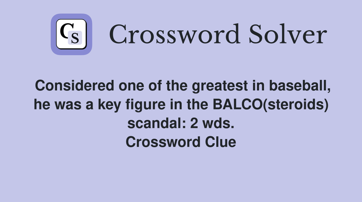 Considered one of the greatest in baseball, he was a key figure in the BALCO(steroids) scandal: 2 wds. Crossword Clue