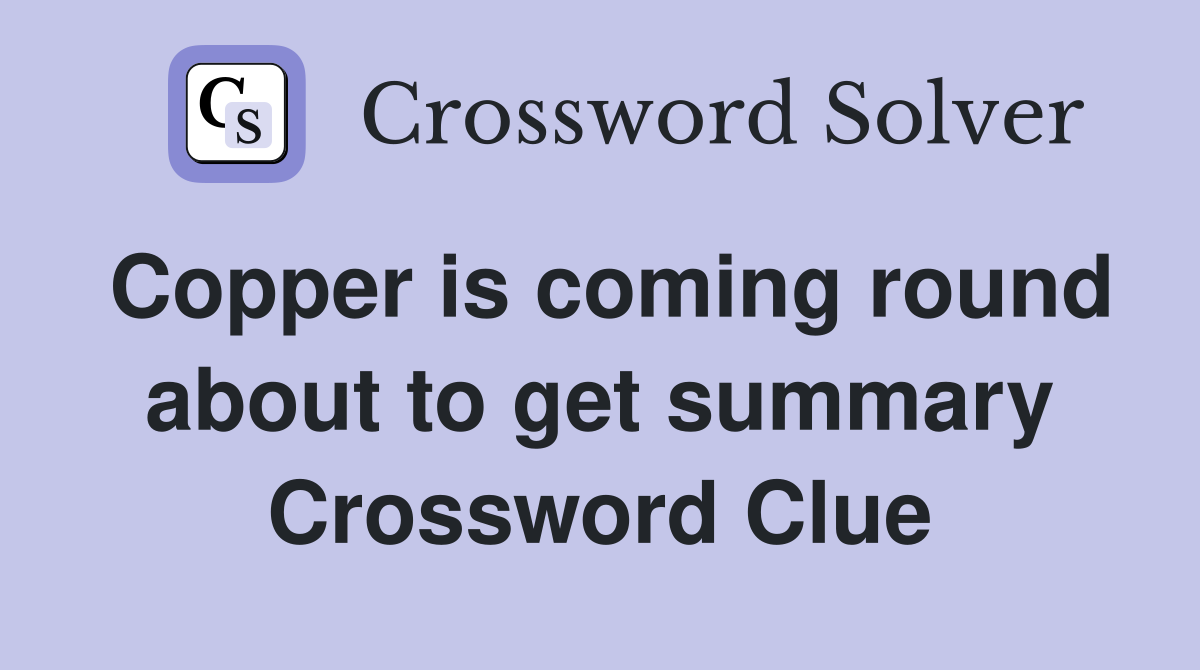 Copper is coming round about to get summary Crossword Clue