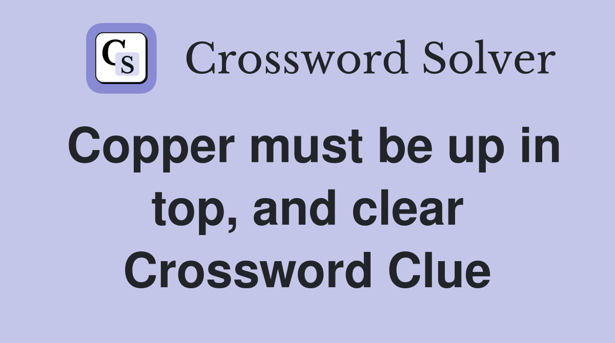 Copper must be up in top, and clear Crossword Clue