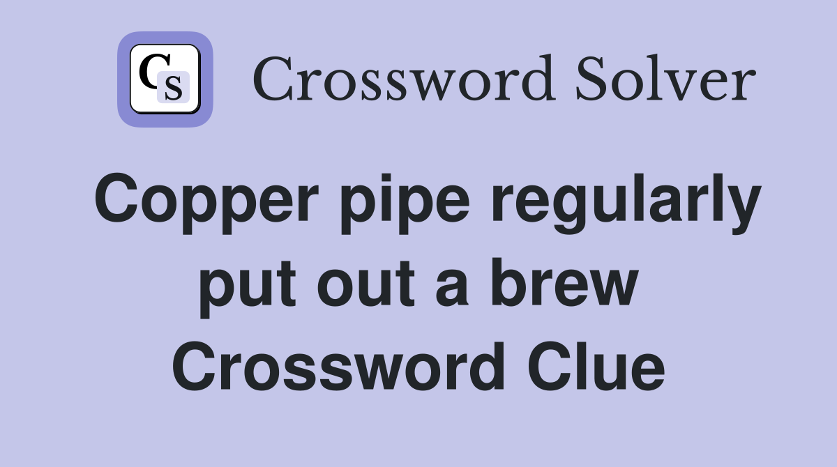 Copper pipe regularly put out a brew Crossword Clue