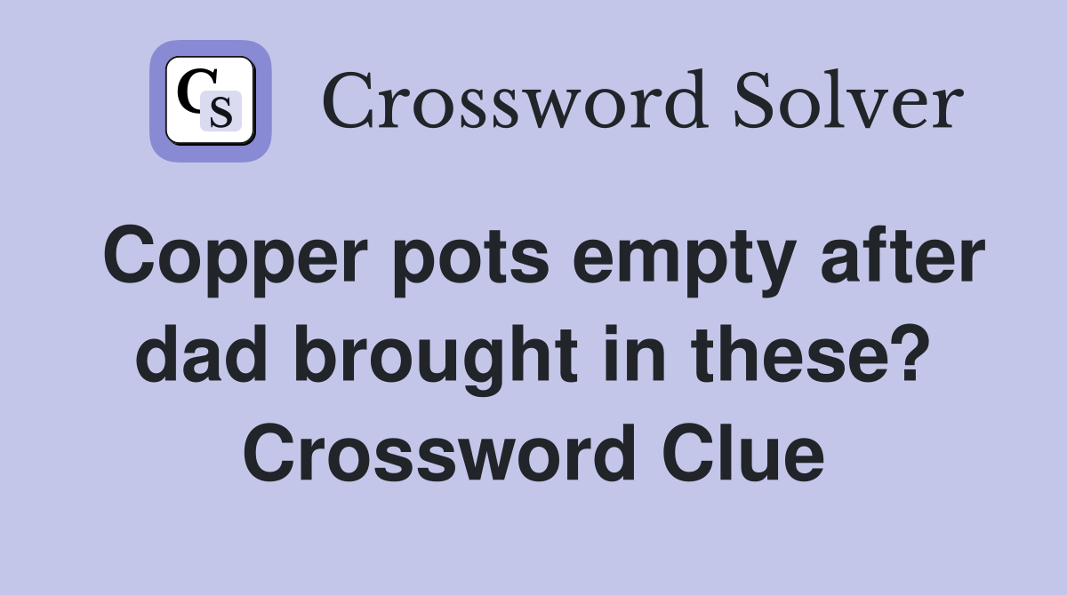 Copper pots empty after dad brought in these? Crossword Clue