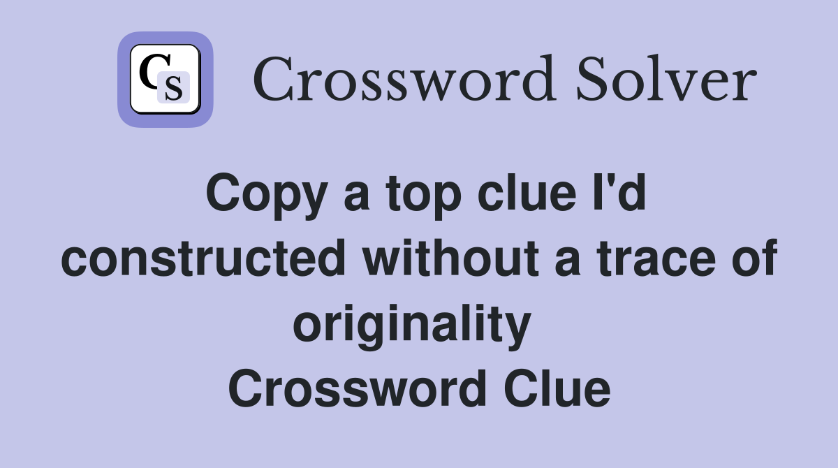 Copy a top clue I'd constructed without a trace of originality  Crossword Clue
