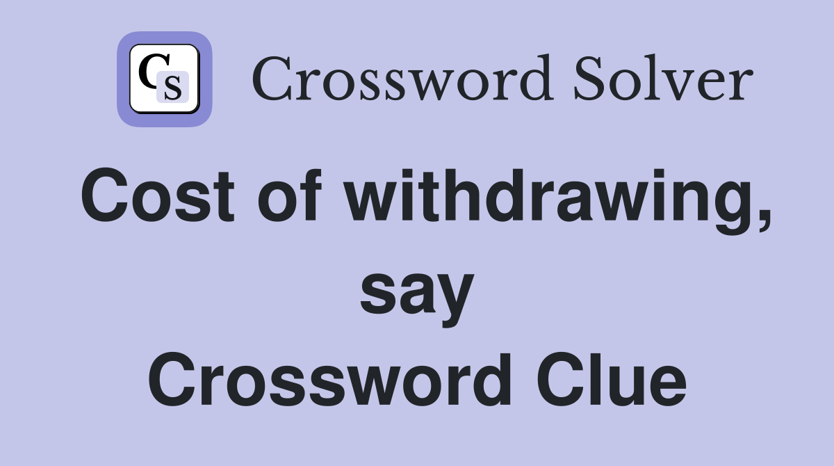 Cost of withdrawing, say Crossword Clue