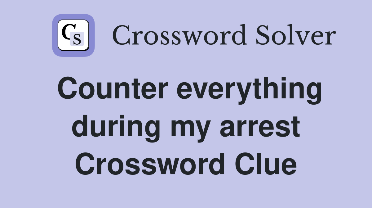 Counter everything during my arrest Crossword Clue