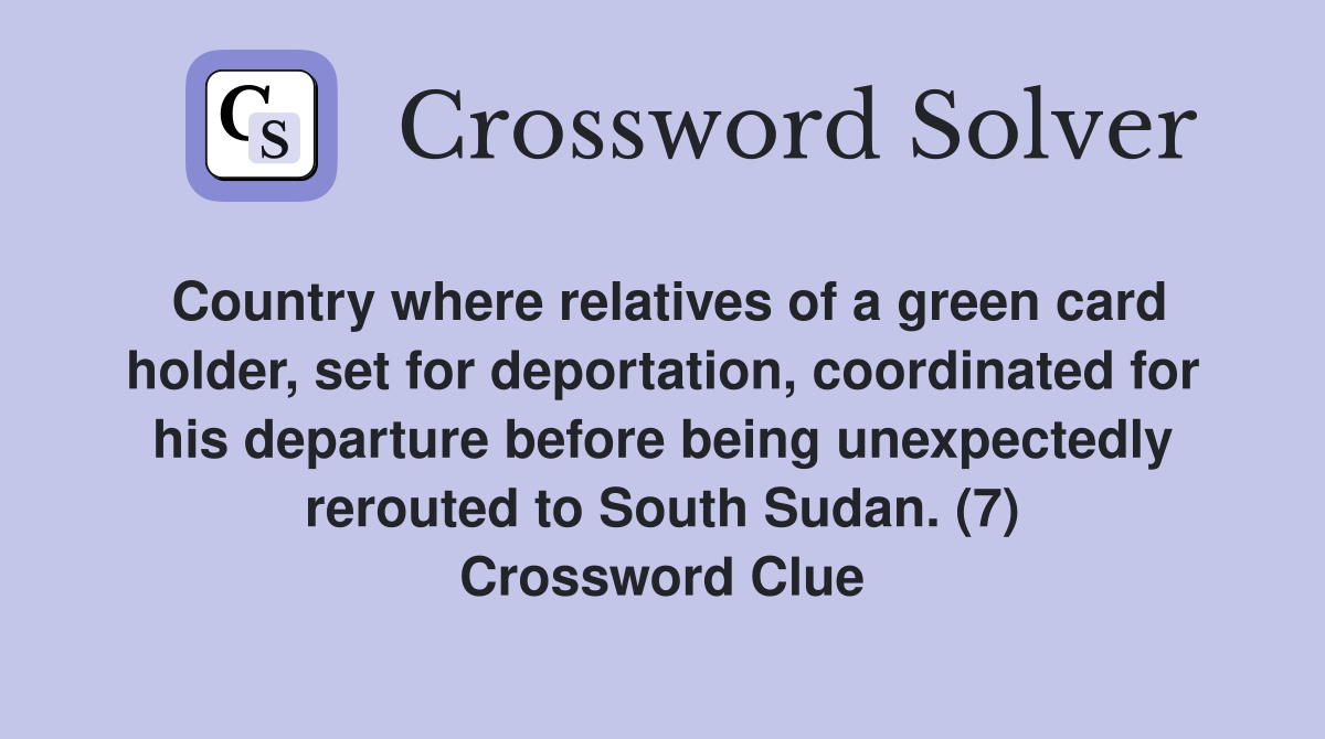Country where relatives of a green card holder, set for deportation, coordinated for his departure before being unexpectedly rerouted to South Sudan. (7) Crossword Clue