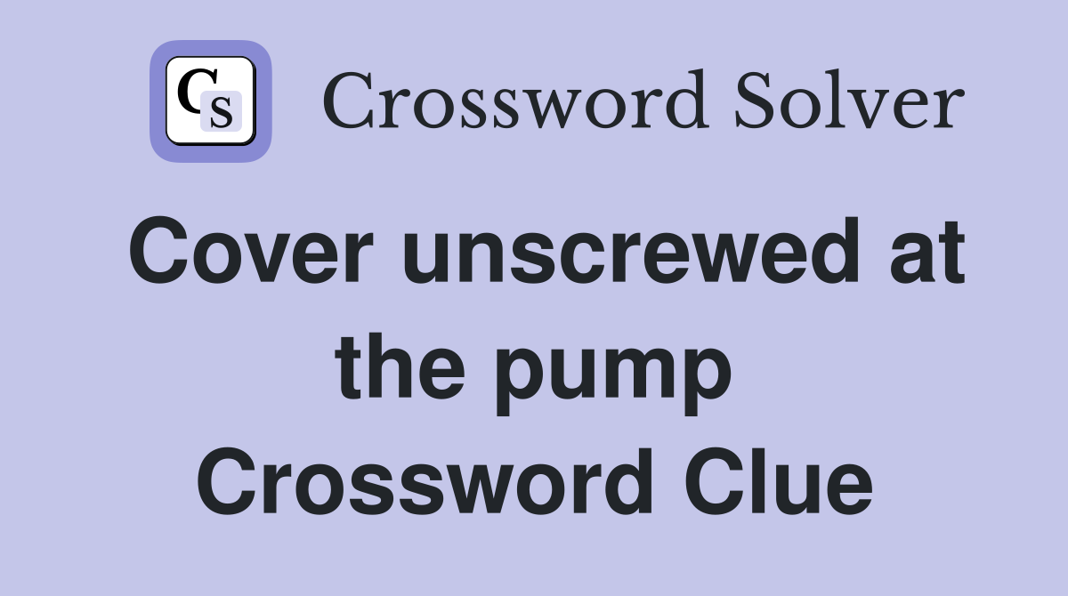 Cover unscrewed at the pump Crossword Clue
