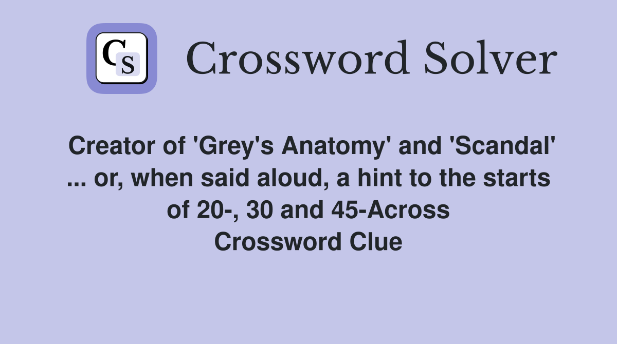 Creator of 'Grey's Anatomy' and 'Scandal' ... or, when said aloud, a hint to the starts of 20-, 30 and 45-Across Crossword Clue