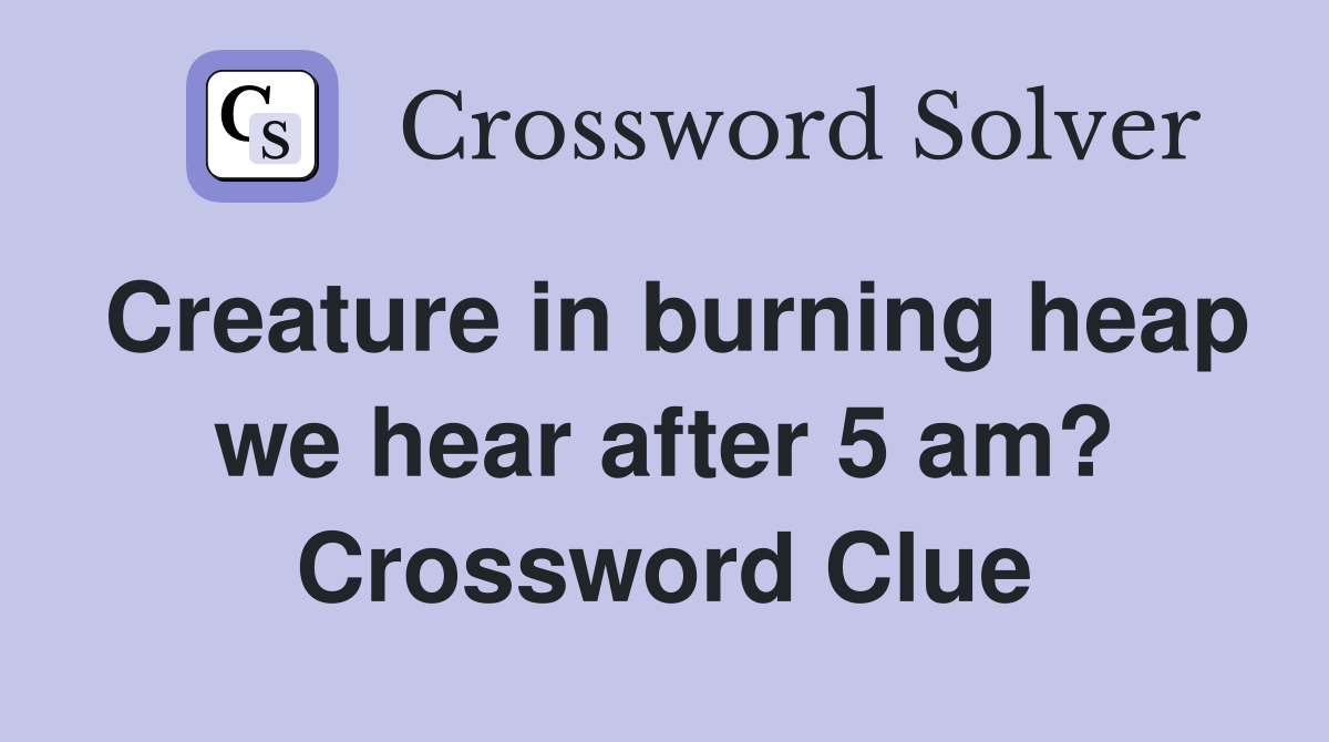 Creature in burning heap we hear after 5 am? Crossword Clue