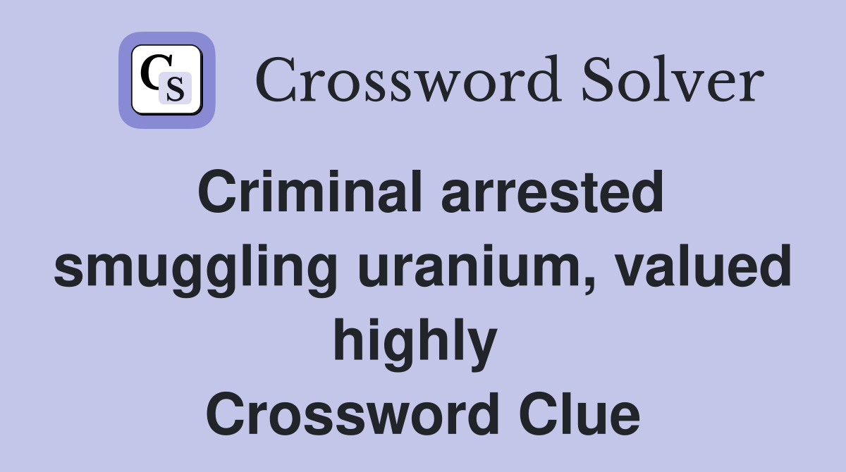Criminal arrested smuggling uranium, valued highly  Crossword Clue