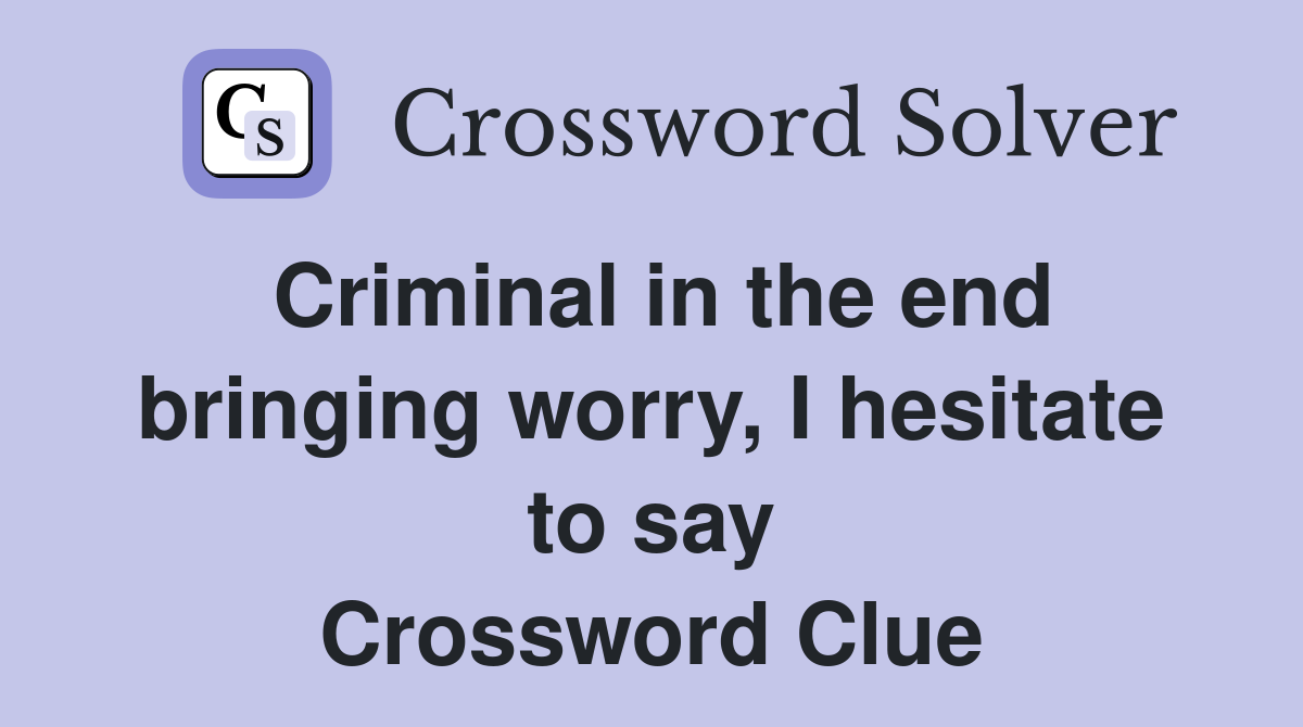 Criminal in the end bringing worry, I hesitate to say Crossword Clue