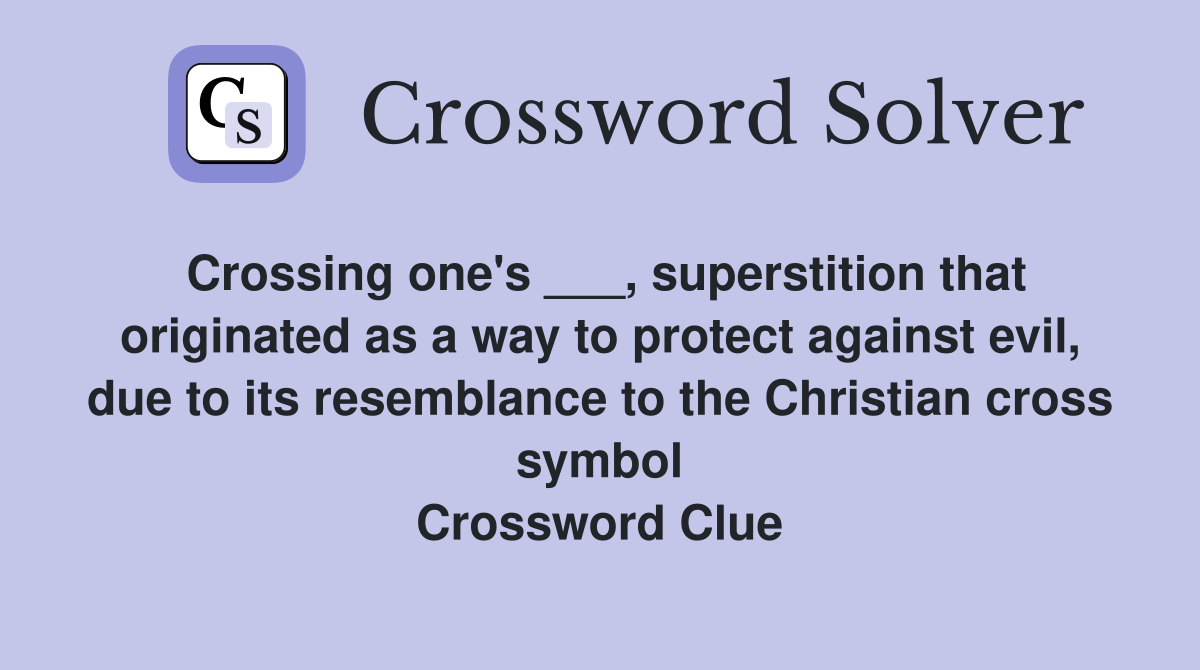 Crossing one's ___, superstition that originated as a way to protect against evil, due to its resemblance to the Christian cross symbol Crossword Clue