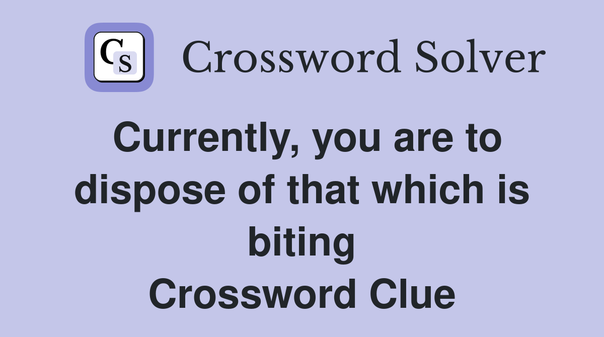 Currently, you are to dispose of that which is biting Crossword Clue