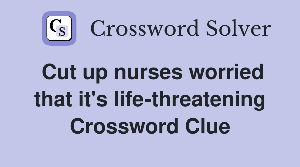 Cut up nurses worried that it's life-threatening Crossword Clue
