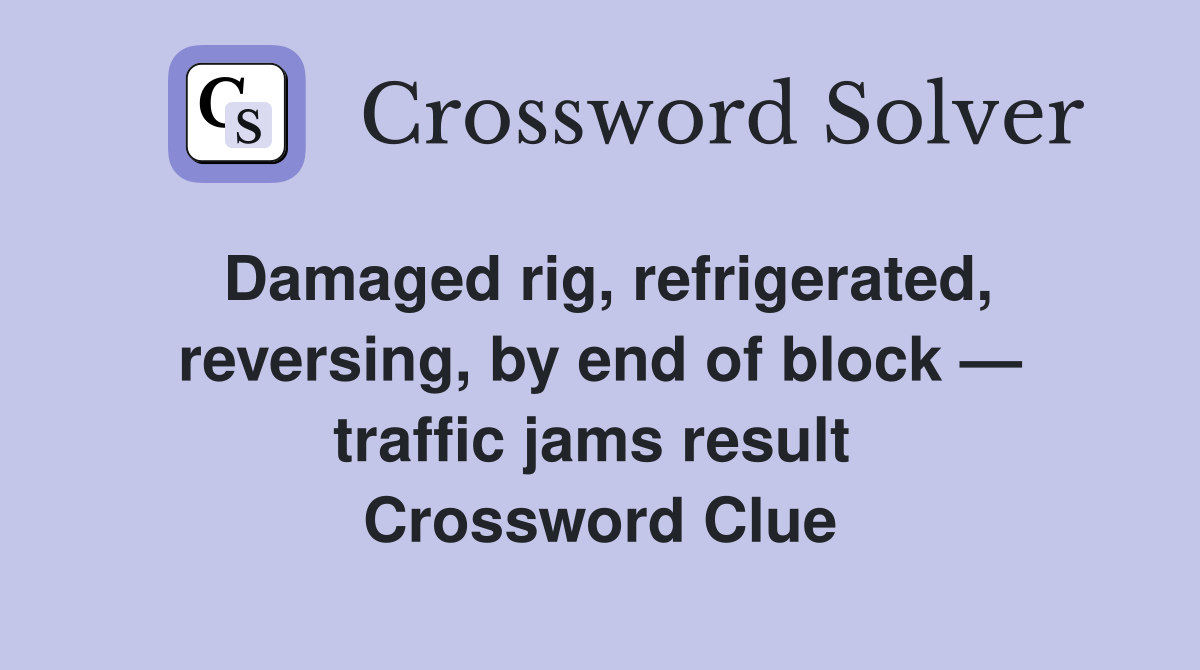 Damaged rig, refrigerated, reversing, by end of block — traffic jams result  Crossword Clue