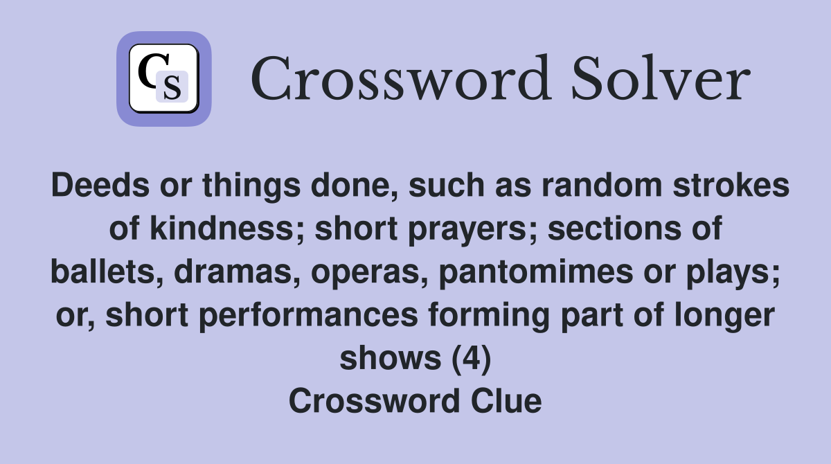 Deeds or things done, such as random strokes of kindness; short prayers; sections of ballets, dramas, operas, pantomimes or plays; or, short performances forming part of longer shows (4) Crossword Clue