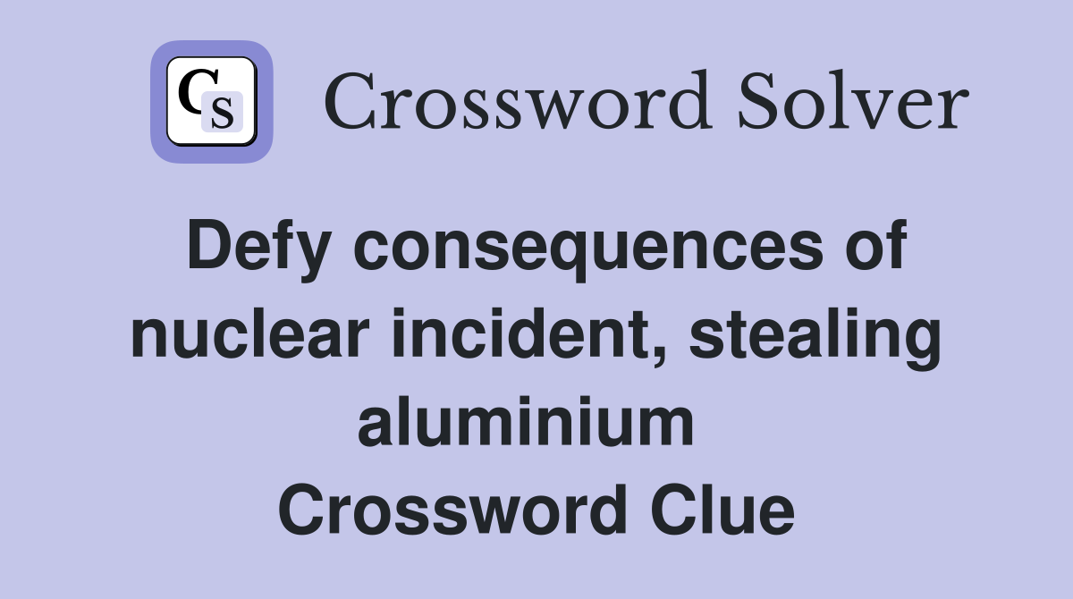 Defy consequences of nuclear incident, stealing aluminium  Crossword Clue