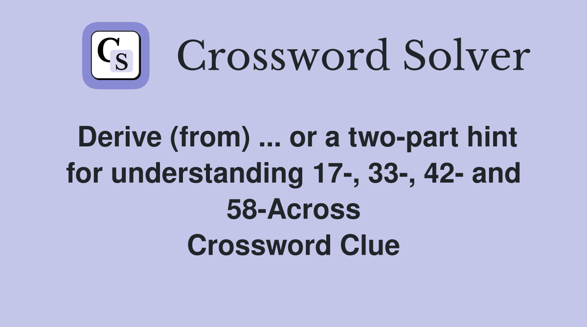 Derive (from) ... or a two-part hint for understanding 17-, 33-, 42- and 58-Across Crossword Clue