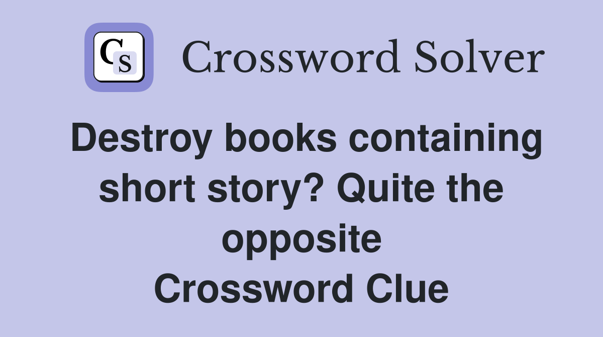 Destroy books containing short story? Quite the opposite Crossword Clue