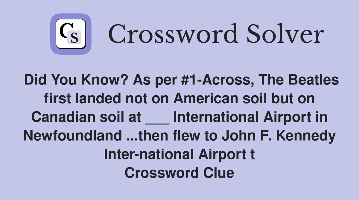Did You Know? As per #1-Across, The Beatles first landed not on American soil but on Canadian soil at ___ International Airport in Newfoundland ...then flew to John F. Kennedy Inter-national Airport t Crossword Clue