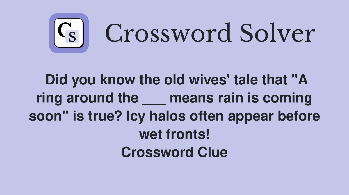 Did you know the old wives' tale that "A ring around the ___ means rain is coming soon" is true? Icy halos often appear before wet fronts! Crossword Clue
