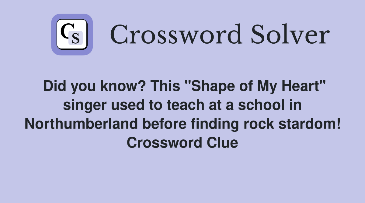 Did you know? This "Shape of My Heart" singer used to teach at a school in Northumberland before finding rock stardom! Crossword Clue