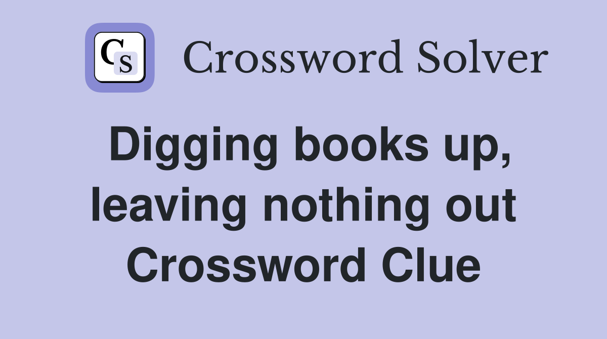 Digging books up, leaving nothing out Crossword Clue