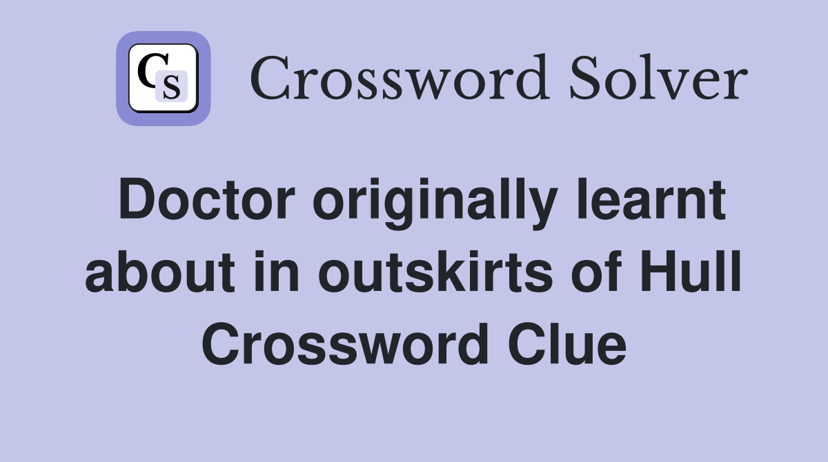 Doctor originally learnt about in outskirts of Hull Crossword Clue