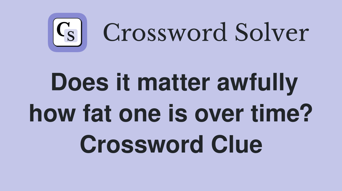 Does it matter awfully how fat one is over time? Crossword Clue