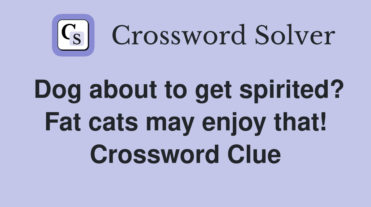 Dog about to get spirited? Fat cats may enjoy that! Crossword Clue