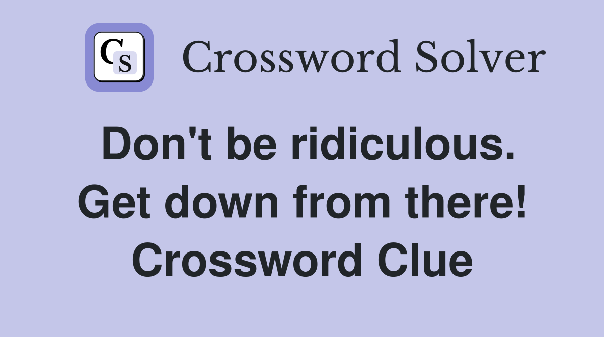 Don't be ridiculous. Get down from there! Crossword Clue