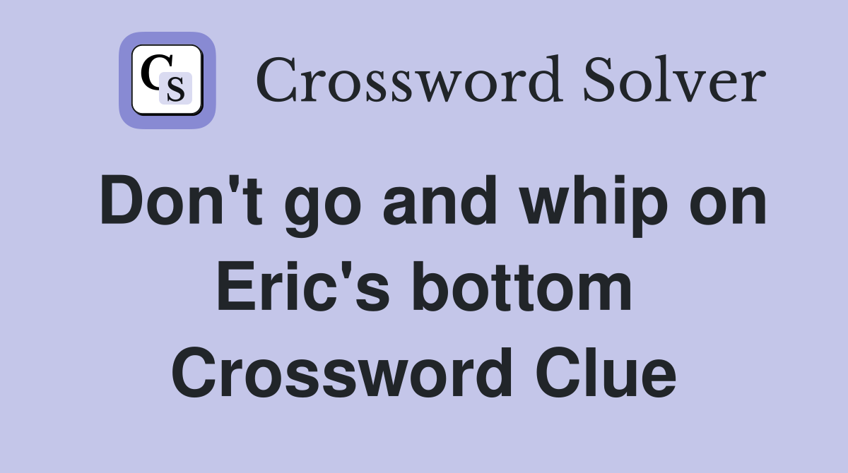 Don't go and whip on Eric's bottom Crossword Clue