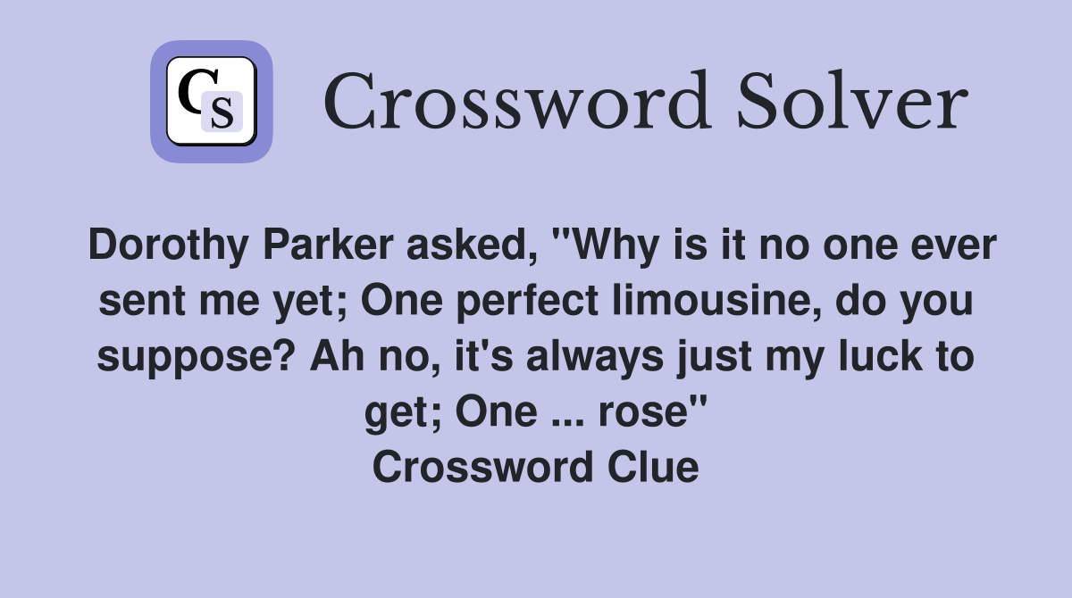 Dorothy Parker asked, "Why is it no one ever sent me yet; One perfect limousine, do you suppose? Ah no, it's always just my luck to get; One ... rose" Crossword Clue