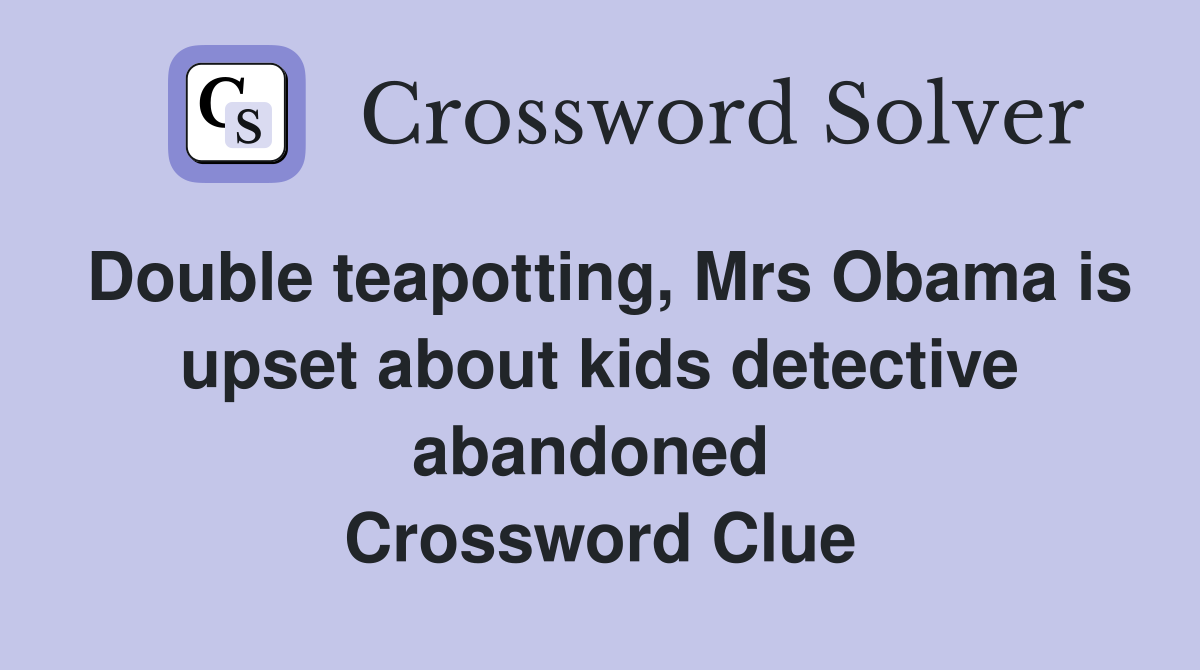 Double teapotting, Mrs Obama is upset about kids detective abandoned  Crossword Clue
