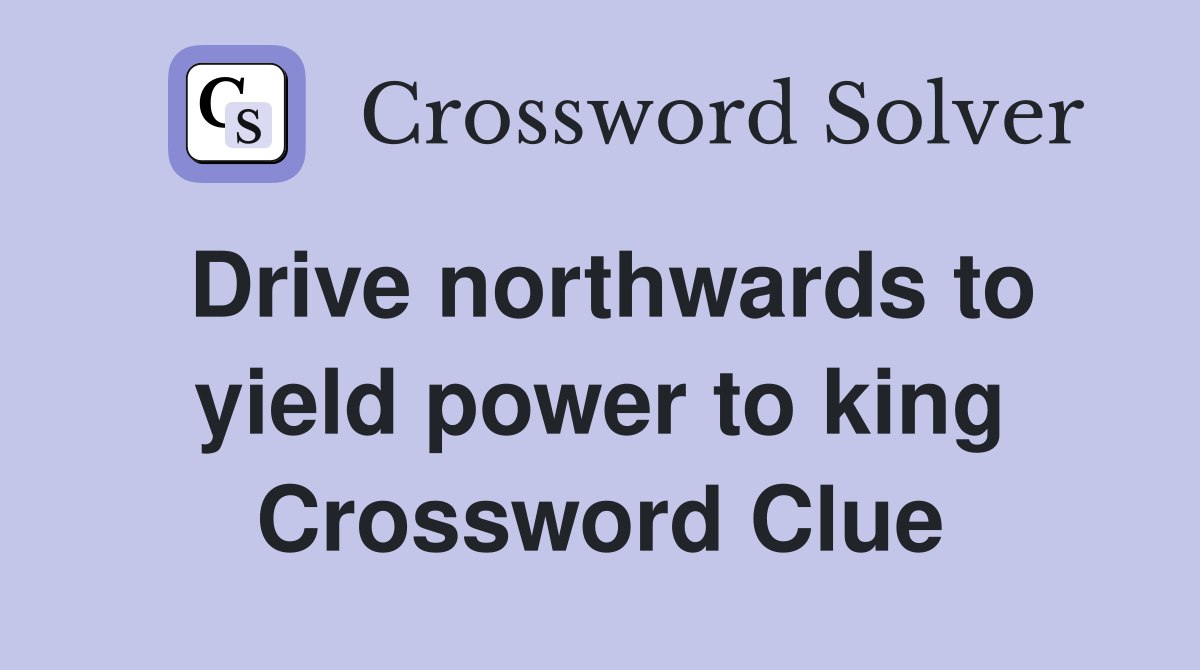 Drive northwards to yield power to king Crossword Clue
