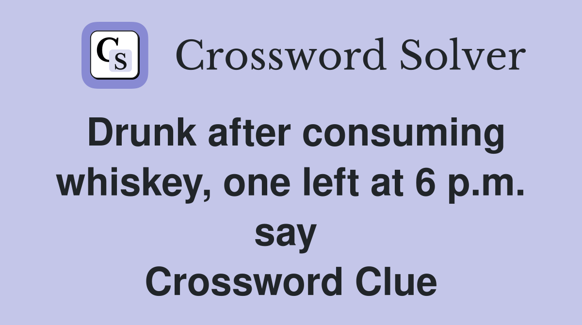 Drunk after consuming whiskey, one left at 6 p.m. say  Crossword Clue