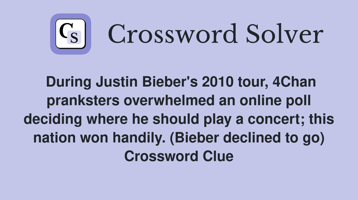 During Justin Bieber's 2010 tour, 4Chan pranksters overwhelmed an online poll deciding where he should play a concert; this nation won handily. (Bieber declined to go) Crossword Clue