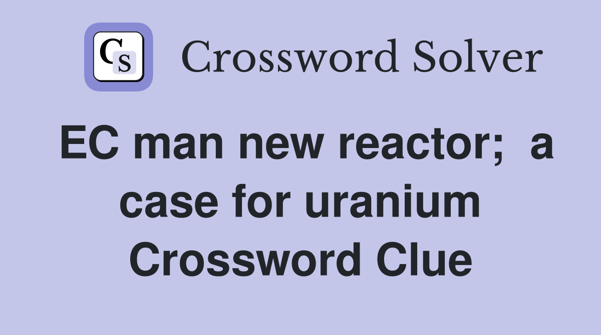 EC man new reactor;  a case for uranium Crossword Clue