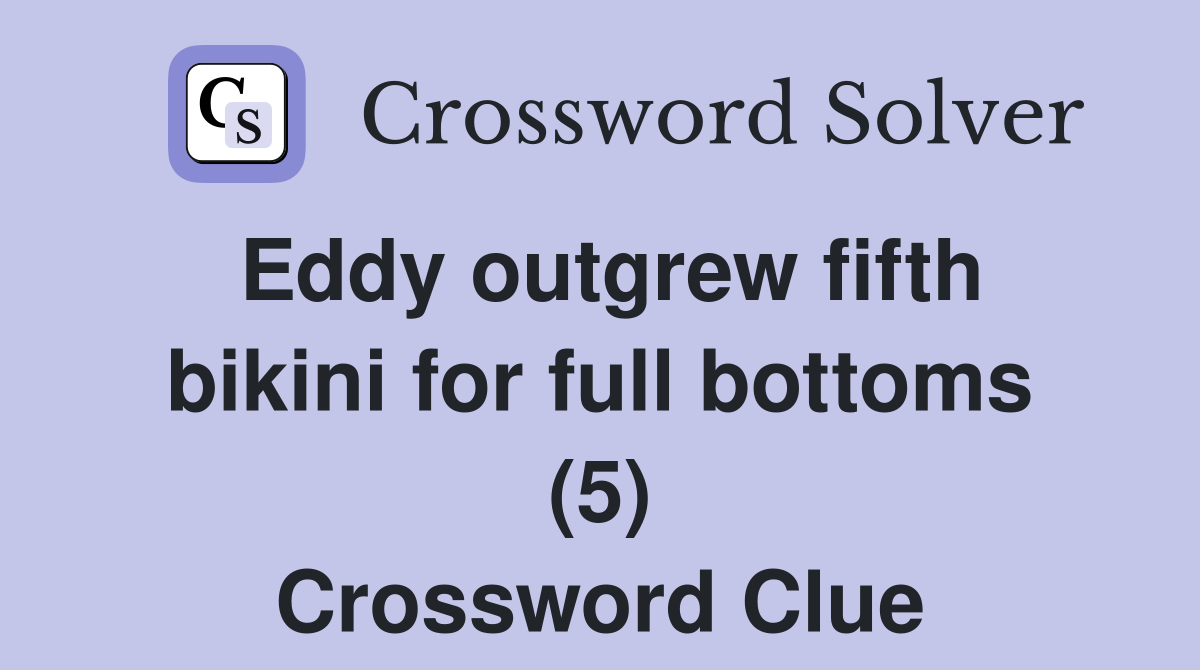 Eddy outgrew fifth bikini for full bottoms (5) Crossword Clue