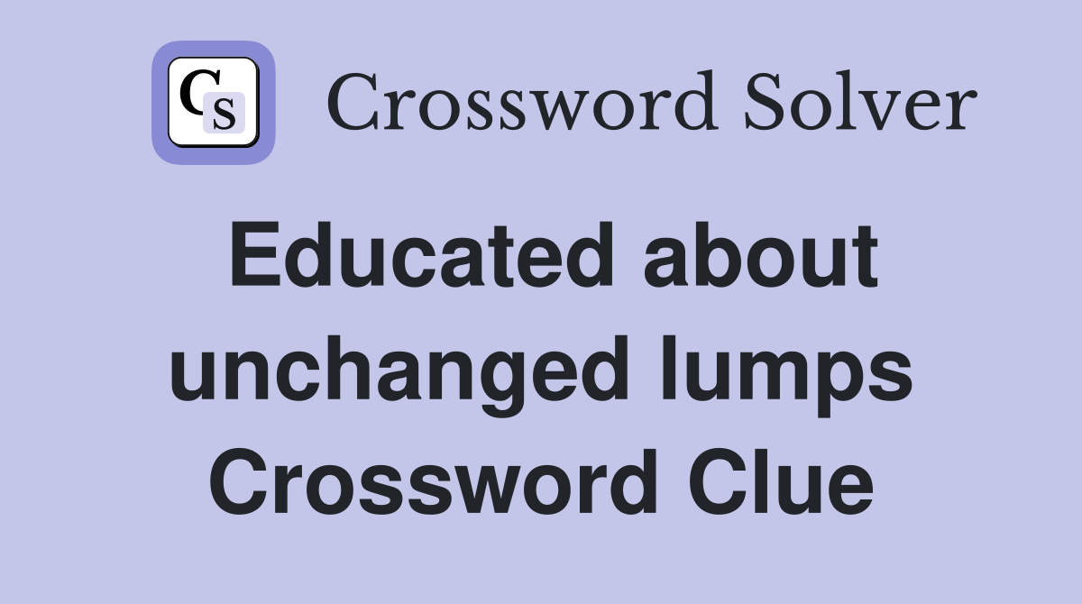 Educated about unchanged lumps Crossword Clue