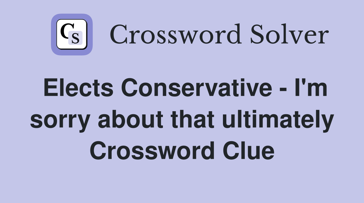 Elects Conservative - I'm sorry about that ultimately Crossword Clue