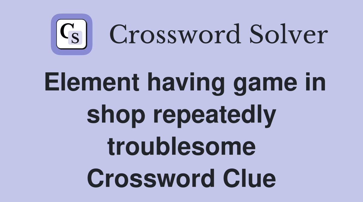 Element having game in shop repeatedly troublesome Crossword Clue